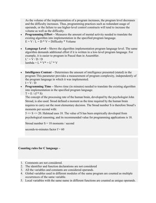 As the volume of the implementation of a program increases, the program level decreases
and the difficulty increases. Thus, programming practices such as redundant usage of
operands, or the failure to use higher-level control constructs will tend to increase the
volume as well as the difficulty.
 Programming Effort – Measures the amount of mental activity needed to translate the
existing algorithm into implementation in the specified program language.
E = V / L = D * V = Difficulty * Volume
 Language Level – Shows the algorithm implementation program language level. The same
algorithm demands additional effort if it is written in a low-level program language. For
example, it is easier to program in Pascal than in Assembler.
L’ = V / D / D
lambda = L * V* = L2
* V
 Intelligence Content – Determines the amount of intelligence presented (stated) in the
program This parameter provides a measurement of program complexity, independently of
the program language in which it was implemented.
I = V / D
 Programming Time – Shows time (in minutes) needed to translate the existing algorithm
into implementation in the specified program language.
T = E / (f * S)
The concept of the processing rate of the human brain, developed by the psychologist John
Stroud, is also used. Stoud defined a moment as the time required by the human brain
requires to carry out the most elementary decision. The Stoud number S is therefore Stoud’s
moments per second with:
5 <= S <= 20. Halstead uses 18. The value of S has been empirically developed from
psychological reasoning, and its recommended value for programming applications is 18.
Stroud number S = 18 moments / second
seconds-to-minutes factor f = 60
Counting rules for C language –
1. Comments are not considered.
2. The identifier and function declarations are not considered
3. All the variables and constants are considered operands.
4. Global variables used in different modules of the same program are counted as multiple
occurrences of the same variable.
5. Local variables with the same name in different functions are counted as unique operands.
 