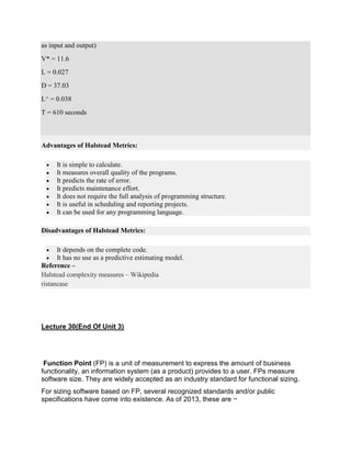 as input and output)
V* = 11.6
L = 0.027
D = 37.03
L^ = 0.038
T = 610 seconds
Advantages of Halstead Metrics:
 It is simple to calculate.
 It measures overall quality of the programs.
 It predicts the rate of error.
 It predicts maintenance effort.
 It does not require the full analysis of programming structure.
 It is useful in scheduling and reporting projects.
 It can be used for any programming language.
Disadvantages of Halstead Metrics:
 It depends on the complete code.
 It has no use as a predictive estimating model.
Reference –
Halstead complexity measures – Wikipedia
ristancase
Lecture 30(End Of Unit 3)
Function Point (FP) is a unit of measurement to express the amount of business
functionality, an information system (as a product) provides to a user. FPs measure
software size. They are widely accepted as an industry standard for functional sizing.
For sizing software based on FP, several recognized standards and/or public
specifications have come into existence. As of 2013, these are −
 