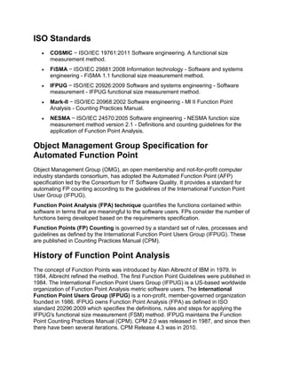 ISO Standards
 COSMIC − ISO/IEC 19761:2011 Software engineering. A functional size
measurement method.
 FiSMA − ISO/IEC 29881:2008 Information technology - Software and systems
engineering - FiSMA 1.1 functional size measurement method.
 IFPUG − ISO/IEC 20926:2009 Software and systems engineering - Software
measurement - IFPUG functional size measurement method.
 Mark-II − ISO/IEC 20968:2002 Software engineering - Ml II Function Point
Analysis - Counting Practices Manual.
 NESMA − ISO/IEC 24570:2005 Software engineering - NESMA function size
measurement method version 2.1 - Definitions and counting guidelines for the
application of Function Point Analysis.
Object Management Group Specification for
Automated Function Point
Object Management Group (OMG), an open membership and not-for-profit computer
industry standards consortium, has adopted the Automated Function Point (AFP)
specification led by the Consortium for IT Software Quality. It provides a standard for
automating FP counting according to the guidelines of the International Function Point
User Group (IFPUG).
Function Point Analysis (FPA) technique quantifies the functions contained within
software in terms that are meaningful to the software users. FPs consider the number of
functions being developed based on the requirements specification.
Function Points (FP) Counting is governed by a standard set of rules, processes and
guidelines as defined by the International Function Point Users Group (IFPUG). These
are published in Counting Practices Manual (CPM).
History of Function Point Analysis
The concept of Function Points was introduced by Alan Albrecht of IBM in 1979. In
1984, Albrecht refined the method. The first Function Point Guidelines were published in
1984. The International Function Point Users Group (IFPUG) is a US-based worldwide
organization of Function Point Analysis metric software users. The International
Function Point Users Group (IFPUG) is a non-profit, member-governed organization
founded in 1986. IFPUG owns Function Point Analysis (FPA) as defined in ISO
standard 20296:2009 which specifies the definitions, rules and steps for applying the
IFPUG's functional size measurement (FSM) method. IFPUG maintains the Function
Point Counting Practices Manual (CPM). CPM 2.0 was released in 1987, and since then
there have been several iterations. CPM Release 4.3 was in 2010.
 