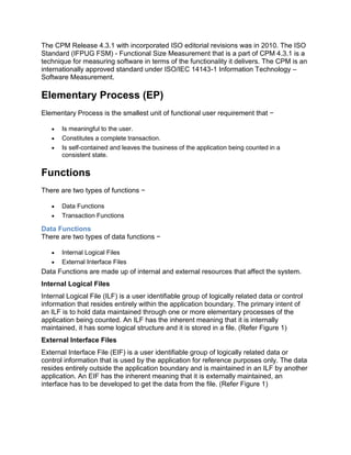 The CPM Release 4.3.1 with incorporated ISO editorial revisions was in 2010. The ISO
Standard (IFPUG FSM) - Functional Size Measurement that is a part of CPM 4.3.1 is a
technique for measuring software in terms of the functionality it delivers. The CPM is an
internationally approved standard under ISO/IEC 14143-1 Information Technology –
Software Measurement.
Elementary Process (EP)
Elementary Process is the smallest unit of functional user requirement that −
 Is meaningful to the user.
 Constitutes a complete transaction.
 Is self-contained and leaves the business of the application being counted in a
consistent state.
Functions
There are two types of functions −
 Data Functions
 Transaction Functions
Data Functions
There are two types of data functions −
 Internal Logical Files
 External Interface Files
Data Functions are made up of internal and external resources that affect the system.
Internal Logical Files
Internal Logical File (ILF) is a user identifiable group of logically related data or control
information that resides entirely within the application boundary. The primary intent of
an ILF is to hold data maintained through one or more elementary processes of the
application being counted. An ILF has the inherent meaning that it is internally
maintained, it has some logical structure and it is stored in a file. (Refer Figure 1)
External Interface Files
External Interface File (EIF) is a user identifiable group of logically related data or
control information that is used by the application for reference purposes only. The data
resides entirely outside the application boundary and is maintained in an ILF by another
application. An EIF has the inherent meaning that it is externally maintained, an
interface has to be developed to get the data from the file. (Refer Figure 1)
 