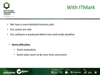 With ITMark
• We have a more detailed bussines plan
• Our assets are safe
• Our software is produced defect-free and inside deadline
• Some dificulties
• Team motivation
• Some tools seem to be very time consumers
 