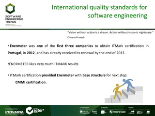 International quality standards for
software engineering
"Vision without action is a dream. Action without vision is nightmare."
Chinese Proverb
• Enermeter was one of the first three companies to obtain ITMark certification in
Portugal, in 2012, and has already received its renewal by the end of 2013
•ENERMETER likes very much ITMARK results
• ITMark certification provided Enermeter with base structure for next step:
CMMI certification.
 