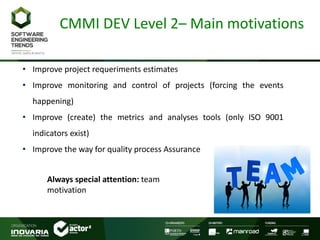 CMMI DEV Level 2– Main motivations
• Improve project requeriments estimates
• Improve monitoring and control of projects (forcing the events
happening)
• Improve (create) the metrics and analyses tools (only ISO 9001
indicators exist)
• Improve the way for quality process Assurance
Always special attention: team
motivation
 
