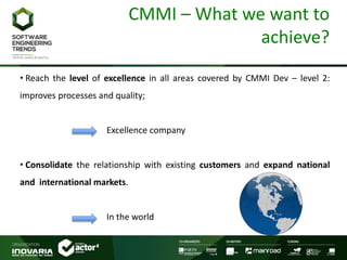 CMMI – What we want to
achieve?
• Reach the level of excellence in all areas covered by CMMI Dev – level 2:
improves processes and quality;
Excellence company
• Consolidate the relationship with existing customers and expand national
and international markets.
In the world
 