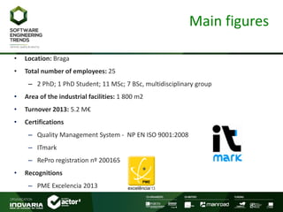 Main figures
• Location: Braga
• Total number of employees: 25
– 2 PhD; 1 PhD Student; 11 MSc; 7 BSc, multidisciplinary group
• Area of the industrial facilities: 1 800 m2
• Turnover 2013: 5.2 M€
• Certifications
– Quality Management System - NP EN ISO 9001:2008
– ITmark
– RePro registration nº 200165
• Recognitions
– PME Excelencia 2013
 
