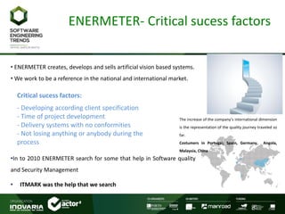 ENERMETER- Critical sucess factors
• ENERMETER creates, develops and sells artificial vision based systems.
• We work to be a reference in the national and international market.
•In to 2010 ENERMETER search for some that help in Software quality
and Security Management
• ITMARK was the help that we search
The increase of the company’s international dimension
is the representation of the quality journey traveled so
far.
Costumers in Portugal; Spain, Germany, Angola,
Malaysia, China
Critical sucess factors:
- Developing according client specification
- Time of project development
- Delivery systems with no conformities
- Not losing anything or anybody during the
process
 