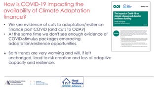 • We see evidence of cuts to adaptation/resilience
finance post COVID (and cuts to ODA?)
• At the same time we don't see enough evidence of
COVID-stimulus packages embracing
adaptation/resilience opportunities.
 Both trends are very worrying and will, if left
unchanged, lead to risk creation and loss of adaptive
capacity and resilience.
How is COVID-19 impacting the
availability of Climate Adaptation
finance?
 