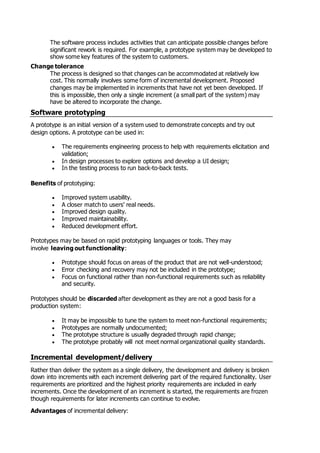The software process includes activities that can anticipate possible changes before
significant rework is required. For example, a prototype system may be developed to
show some key features of the system to customers.
Change tolerance
The process is designed so that changes can be accommodated at relatively low
cost. This normally involves some form of incremental development. Proposed
changes may be implemented in increments that have not yet been developed. If
this is impossible, then only a single increment (a small part of the system) may
have be altered to incorporate the change.
Software prototyping
A prototype is an initial version of a system used to demonstrate concepts and try out
design options. A prototype can be used in:
 The requirements engineering process to help with requirements elicitation and
validation;
 In design processes to explore options and develop a UI design;
 In the testing process to run back-to-back tests.
Benefits of prototyping:
 Improved system usability.
 A closer match to users' real needs.
 Improved design quality.
 Improved maintainability.
 Reduced development effort.
Prototypes may be based on rapid prototyping languages or tools. They may
involve leaving out functionality:
 Prototype should focus on areas of the product that are not well-understood;
 Error checking and recovery may not be included in the prototype;
 Focus on functional rather than non-functional requirements such as reliability
and security.
Prototypes should be discarded after development as they are not a good basis for a
production system:
 It may be impossible to tune the system to meet non-functional requirements;
 Prototypes are normally undocumented;
 The prototype structure is usually degraded through rapid change;
 The prototype probably will not meet normal organizational quality standards.
Incremental development/delivery
Rather than deliver the system as a single delivery, the development and delivery is broken
down into increments with each increment delivering part of the required functionality. User
requirements are prioritized and the highest priority requirements are included in early
increments. Once the development of an increment is started, the requirements are frozen
though requirements for later increments can continue to evolve.
Advantages of incremental delivery:
 