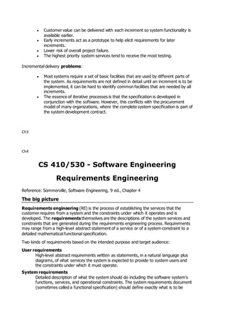 Customer value can be delivered with each increment so system functionality is
available earlier.
 Early increments act as a prototype to help elicit requirements for later
increments.
 Lower risk of overall project failure.
 The highest priority system services tend to receive the most testing.
Incremental delivery problems:
 Most systems require a set of basic facilities that are used by different parts of
the system. As requirements are not defined in detail until an increment is to be
implemented, it can be hard to identify common facilities that are needed by all
increments.
 The essence of iterative processes is that the specification is developed in
conjunction with the software. However, this conflicts with the procurement
model of many organizations, where the complete system specification is part of
the system development contract.
Ch3
Ch4
CS 410/530 - Software Engineering
Requirements Engineering
Reference: Sommerville, Software Engineering, 9 ed., Chapter 4
The big picture
Requirements engineering (RE) is the process of establishing the services that the
customer requires from a system and the constraints under which it operates and is
developed. The requirements themselves are the descriptions of the system services and
constraints that are generated during the requirements engineering process. Requirements
may range from a high-level abstract statement of a service or of a system constraint to a
detailed mathematical functional specification.
Two kinds of requirements based on the intended purpose and target audience:
User requirements
High-level abstract requirements written as statements, in a natural language plus
diagrams, of what services the system is expected to provide to system users and
the constraints under which it must operate.
System requirements
Detailed description of what the system should do including the software system's
functions, services, and operational constraints. The system requirements document
(sometimes called a functional specification) should define exactly what is to be
 