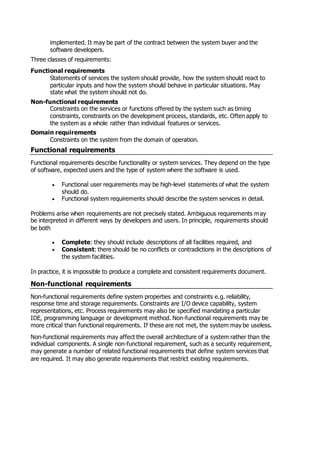 implemented. It may be part of the contract between the system buyer and the
software developers.
Three classes of requirements:
Functional requirements
Statements of services the system should provide, how the system should react to
particular inputs and how the system should behave in particular situations. May
state what the system should not do.
Non-functional requirements
Constraints on the services or functions offered by the system such as timing
constraints, constraints on the development process, standards, etc. Often apply to
the system as a whole rather than individual features or services.
Domain requirements
Constraints on the system from the domain of operation.
Functional requirements
Functional requirements describe functionality or system services. They depend on the type
of software, expected users and the type of system where the software is used.
 Functional user requirements may be high-level statements of what the system
should do.
 Functional system requirements should describe the system services in detail.
Problems arise when requirements are not precisely stated. Ambiguous requirements may
be interpreted in different ways by developers and users. In principle, requirements should
be both
 Complete: they should include descriptions of all facilities required, and
 Consistent: there should be no conflicts or contradictions in the descriptions of
the system facilities.
In practice, it is impossible to produce a complete and consistent requirements document.
Non-functional requirements
Non-functional requirements define system properties and constraints e.g. reliability,
response time and storage requirements. Constraints are I/O device capability, system
representations, etc. Process requirements may also be specified mandating a particular
IDE, programming language or development method. Non-functional requirements may be
more critical than functional requirements. If these are not met, the system may be useless.
Non-functional requirements may affect the overall architecture of a system rather than the
individual components. A single non-functional requirement, such as a security requirement,
may generate a number of related functional requirements that define system services that
are required. It may also generate requirements that restrict existing requirements.
 