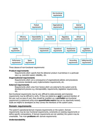Three classes of non-functional requirements:
Product requirements
Requirements which specify that the delivered product must behave in a particular
way e.g. execution speed, reliability, etc.
Organizational requirements
Requirements which are a consequence of organizational policies and procedures
e.g. process standards used, implementation requirements, etc.
External requirements
Requirements which arise from factors which are external to the system and its
development process e.g. interoperability requirements, legislative requirements,
etc.
Non-functional requirements may be very difficult to state precisely and imprecise
requirements may be difficult to verify. If they are stated as a goal (a general intention of
the user such as ease of use), they should be rewritten as a verifiable non-functional
requirement (a statement using some quantifiable metric that can be objectively tested).
Goals are helpful to developers as they convey the intentions of the system users.
Domain requirements
The system's operational domain imposes requirements on the system. Domain
requirements may be new functional requirements, constraints on existing requirements or
define specific computations. If domain requirements are not satisfied, the system may be
unworkable. Two main problems with domain requirements:
Understandability
 