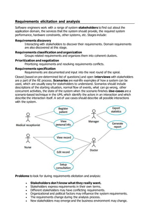 Requirements elicitation and analysis
Software engineers work with a range of system stakeholders to find out about the
application domain, the services that the system should provide, the required system
performance, hardware constraints, other systems, etc. Stages include:
Requirements discovery
Interacting with stakeholders to discover their requirements. Domain requirements
are also discovered at this stage.
Requirements classification and organization
Groups related requirements and organizes them into coherent clusters.
Prioritization and negotiation
Prioritizing requirements and resolving requirements conflicts.
Requirements specification
Requirements are documented and input into the next round of the spiral.
Closed (based on pre-determined list of questions) and open interviews with stakeholders
are a part of the RE process. Scenarios are real-life examples of how a system can be
used, which are usually easy for stakeholders to understand. Scenarios should include
descriptions of the starting situation, normal flow of events, what can go wrong, other
concurrent activities, the state of the system when the scenario finishes.Use-cases are a
scenario-based technique in the UML which identify the actors in an interaction and which
describe the interaction itself. A set of use cases should describe all possible interactions
with the system.
Problems to look for during requirements elicitation and analysis:
 Stakeholders don't know what they really want.
 Stakeholders express requirements in their own terms.
 Different stakeholders may have conflicting requirements.
 Organizational and political factors may influence the system requirements.
 The requirements change during the analysis process.
 New stakeholders may emerge and the business environment may change.
 