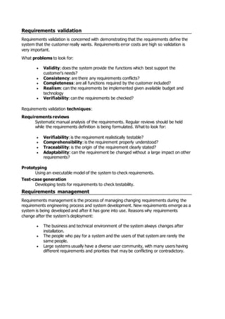 Requirements validation
Requirements validation is concerned with demonstrating that the requirements define the
system that the customer really wants. Requirements error costs are high so validation is
very important.
What problems to look for:
 Validity: does the system provide the functions which best support the
customer's needs?
 Consistency: are there any requirements conflicts?
 Completeness: are all functions required by the customer included?
 Realism: can the requirements be implemented given available budget and
technology
 Verifiability: can the requirements be checked?
Requirements validation techniques:
Requirements reviews
Systematic manual analysis of the requirements. Regular reviews should be held
while the requirements definition is being formulated. What to look for:
 Verifiability: is the requirement realistically testable?
 Comprehensibility: is the requirement properly understood?
 Traceability: is the origin of the requirement clearly stated?
 Adaptability: can the requirement be changed without a large impact on other
requirements?
Prototyping
Using an executable model of the system to check requirements.
Test-case generation
Developing tests for requirements to check testability.
Requirements management
Requirements management is the process of managing changing requirements during the
requirements engineering process and system development. New requirements emerge as a
system is being developed and after it has gone into use. Reasons why requirements
change after the system's deployment:
 The business and technical environment of the system always changes after
installation.
 The people who pay for a system and the users of that system are rarely the
same people.
 Large systems usually have a diverse user community, with many users having
different requirements and priorities that may be conflicting or contradictory.
 