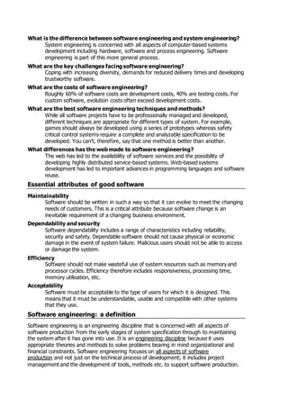 What is the difference between software engineering and system engineering?
System engineering is concerned with all aspects of computer-based systems
development including hardware, software and process engineering. Software
engineering is part of this more general process.
What are the key challenges facing software engineering?
Coping with increasing diversity, demands for reduced delivery times and developing
trustworthy software.
What are the costs of software engineering?
Roughly 60% of software costs are development costs, 40% are testing costs. For
custom software, evolution costs often exceed development costs.
What are the best software engineering techniques and methods?
While all software projects have to be professionally managed and developed,
different techniques are appropriate for different types of system. For example,
games should always be developed using a series of prototypes whereas safety
critical control systems require a complete and analyzable specification to be
developed. You can't, therefore, say that one method is better than another.
What differences has the web made to software engineering?
The web has led to the availability of software services and the possibility of
developing highly distributed service-based systems. Web-based systems
development has led to important advances in programming languages and software
reuse.
Essential attributes of good software
Maintainability
Software should be written in such a way so that it can evolve to meet the changing
needs of customers. This is a critical attribute because software change is an
inevitable requirement of a changing business environment.
Dependability and security
Software dependability includes a range of characteristics including reliability,
security and safety. Dependable software should not cause physical or economic
damage in the event of system failure. Malicious users should not be able to access
or damage the system.
Efficiency
Software should not make wasteful use of system resources such as memory and
processor cycles. Efficiency therefore includes responsiveness, processing time,
memory utilisation, etc.
Acceptability
Software must be acceptable to the type of users for which it is designed. This
means that it must be understandable, usable and compatible with other systems
that they use.
Software engineering: a definition
Software engineering is an engineering discipline that is concerned with all aspects of
software production from the early stages of system specification through to maintaining
the system after it has gone into use. It is an engineering discipline because it uses
appropriate theories and methods to solve problems bearing in mind organizational and
financial constraints. Software engineering focuses on all aspects of software
production and not just on the technical process of development; it includes project
management and the development of tools, methods etc. to support software production.
 