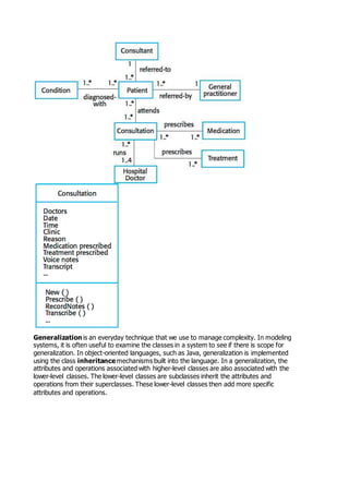 Generalization is an everyday technique that we use to manage complexity. In modeling
systems, it is often useful to examine the classes in a system to see if there is scope for
generalization. In object-oriented languages, such as Java, generalization is implemented
using the class inheritance mechanisms built into the language. In a generalization, the
attributes and operations associated with higher-level classes are also associated with the
lower-level classes. The lower-level classes are subclasses inherit the attributes and
operations from their superclasses. These lower-level classes then add more specific
attributes and operations.
 