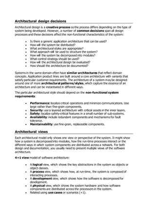 Architectural design decisions
Architectural design is a creative process so the process differs depending on the type of
system being developed. However, a number of common decisions span all design
processes and these decisions affect the non-functional characteristics of the system:
 Is there a generic application architecture that can be used?
 How will the system be distributed?
 What architectural styles are appropriate?
 What approach will be used to structure the system?
 How will the system be decomposed into modules?
 What control strategy should be used?
 How will the architectural design be evaluated?
 How should the architecture be documented?
Systems in the same domain often have similar architectures that reflect domain
concepts. Application product lines are built around a core architecture with variants that
satisfy particular customer requirements. The architecture of a system may be designed
around one of more architectural patterns/styles, which capture the essence of an
architecture and can be instantiated in different ways.
The particular architectural style should depend on the non-functional system
requirements:
 Performance: localize critical operations and minimize communications. Use
large rather than fine-grain components.
 Security: use a layered architecture with critical assets in the inner layers.
 Safety: localize safety-critical features in a small number of sub-systems.
 Availability: include redundant components and mechanisms for fault
tolerance.
 Maintainability: use fine-grain, replaceable components.
Architectural views
Each architectural model only shows one view or perspective of the system. It might show
how a system is decomposed into modules, how the run-time processes interact or the
different ways in which system components are distributed across a network. For both
design and documentation, you usually need to present multiple views of the software
architecture.
4+1 view model of software architecture:
 A logical view, which shows the key abstractions in the system as objects or
object classes.
 A process view, which shows how, at run-time, the system is composed of
interacting processes.
 A development view, which shows how the software is decomposed for
development.
 A physical view, which shows the system hardware and how software
components are distributed across the processors in the system.
 Related using use cases or scenarios (+1).
 