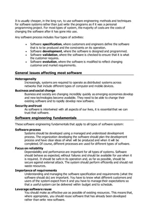 It is usually cheaper, in the long run, to use software engineering methods and techniques
for software systems rather than just write the programs as if it was a personal
programming project. For most types of system, the majority of costs are the costs of
changing the software after it has gone into use.
Any software process includes four types of activities:
 Software specification, where customers and engineers define the software
that is to be produced and the constraints on its operation.
 Software development, where the software is designed and programmed.
 Software validation, where the software is checked to ensure that it is what
the customer requires.
 Software evolution, where the software is modified to reflect changing
customer and market requirements.
General issues affecting most software
Heterogeneity
Increasingly, systems are required to operate as distributed systems across
networks that include different types of computer and mobile devices.
Business and social change
Business and society are changing incredibly quickly as emerging economies develop
and new technologies become available. They need to be able to change their
existing software and to rapidly develop new software.
Security and trust
As software is intertwined with all aspects of our lives, it is essential that we can
trust that software.
Software engineering fundamentals
These software engineering fundamentals that apply to all types of software system:
Software process
Systems should be developed using a managed and understood development
process. The organization developing the software should plan the development
process and have clear ideas of what will be produced and when it will be
completed. Of course, different processes are used for different types of software.
Focus on reliability
Dependability and performance are important for all types of systems. Software
should behave as expected, without failures and should be available for use when it
is required. It should be safe in its operation and, as far as possible, should be
secure against external attack. The system should perform efficiently and should not
waste resources.
Importance of requirements
Understanding and managing the software specification and requirements (what the
software should do) are important. You have to know what different customers and
users of the system expect from it and you have to manage their expectations so
that a useful system can be delivered within budget and to schedule.
Leverage software reuse
You should make as effective use as possible of existing resources. This means that,
where appropriate, you should reuse software that has already been developed
rather than write new software.
 