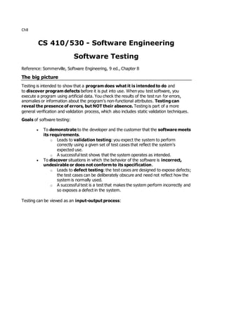 Ch8
CS 410/530 - Software Engineering
Software Testing
Reference: Sommerville, Software Engineering, 9 ed., Chapter 8
The big picture
Testing is intended to show that a program does what it is intended to do and
to discover program defects before it is put into use. When you test software, you
execute a program using artificial data. You check the results of the test run for errors,
anomalies or information about the program's non-functional attributes. Testing can
reveal the presence of errors, but NOT their absence. Testing is part of a more
general verification and validation process, which also includes static validation techniques.
Goals of software testing:
 To demonstrate to the developer and the customer that the software meets
its requirements.
o Leads to validation testing: you expect the system to perform
correctly using a given set of test cases that reflect the system's
expected use.
o A successful test shows that the system operates as intended.
 To discover situations in which the behavior of the software is incorrect,
undesirable or does not conform to its specification.
o Leads to defect testing: the test cases are designed to expose defects;
the test cases can be deliberately obscure and need not reflect how the
system is normally used.
o A successful test is a test that makes the system perform incorrectly and
so exposes a defect in the system.
Testing can be viewed as an input-output process:
 