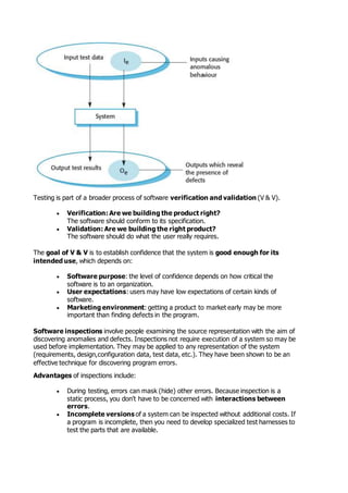 Testing is part of a broader process of software verification and validation (V & V).
 Verification: Are we building the product right?
The software should conform to its specification.
 Validation: Are we building the right product?
The software should do what the user really requires.
The goal of V & V is to establish confidence that the system is good enough for its
intended use, which depends on:
 Software purpose: the level of confidence depends on how critical the
software is to an organization.
 User expectations: users may have low expectations of certain kinds of
software.
 Marketing environment: getting a product to market early may be more
important than finding defects in the program.
Software inspections involve people examining the source representation with the aim of
discovering anomalies and defects. Inspections not require execution of a system so may be
used before implementation. They may be applied to any representation of the system
(requirements, design,configuration data, test data, etc.). They have been shown to be an
effective technique for discovering program errors.
Advantages of inspections include:
 During testing, errors can mask (hide) other errors. Because inspection is a
static process, you don't have to be concerned with interactions between
errors.
 Incomplete versions of a system can be inspected without additional costs. If
a program is incomplete, then you need to develop specialized test harnesses to
test the parts that are available.
 