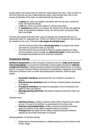 provide generic test classes that you extend to create specific test cases. They can then run
all of the tests that you have implemented and report, often through some GUI, on the
success of otherwise of the tests. An automated test has three parts:
 A setup part, where you initialize the system with the test case, namely the
inputs and expected outputs.
 A call part, where you call the object or method to be tested.
 An assertion part where you compare the result of the call with the expected
result. If the assertion evaluates to true, the test has been successful if false,
then it has failed.
The test cases should show that, when used as expected, the component that you are
testing does what it is supposed to do. If there are defects in the component, these should
be revealed by test cases. This leads totwo types of unit test cases:
 The first of these should reflect normal operation of a program and should
show that the component works as expected.
 The other kind of test case should be based on testing experience of where
common problems arise. It should use abnormal inputs to check that these
are properly processed and do not crash the component.
Component testing
Software components are often composite components that are made up of several
interacting objects. You access the functionality of these objects through the defined
component interface. Testing composite components should therefore focus on showing
that the component interface behaves according to its specification. Objectives are to detect
faults due to interface errors or invalid assumptions about interfaces. Interface types
include:
 Parameter interfaces: data passed from one method or procedure to
another.
 Shared memory interfaces: block of memory is shared between procedures
or functions.
 Procedural interfaces: sub-system encapsulates a set of procedures to be
called by other sub-systems.
 Message passing interfaces: sub-systems request services from other sub-
systems.
Interface errors:
 Interface misuse: a calling component calls another component and makes
an error in its use of its interface e.g. parameters in the wrong order.
 Interface misunderstanding: a calling component embeds assumptions
about the behavior of the called component which are incorrect.
 Timing errors: the called and the calling component operate at different
speeds and out-of-date information is accessed.
General guidelines for interface testing:
 Design tests so that parameters to a called procedure are at the extreme ends
of their ranges.
 