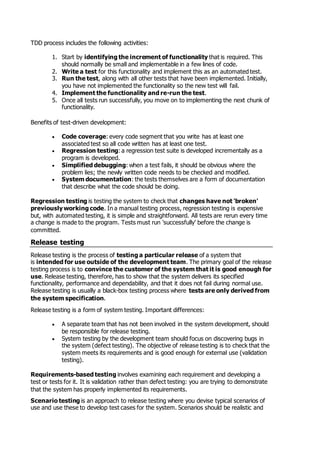 TDD process includes the following activities:
1. Start by identifying the increment of functionality that is required. This
should normally be small and implementable in a few lines of code.
2. Write a test for this functionality and implement this as an automated test.
3. Run the test, along with all other tests that have been implemented. Initially,
you have not implemented the functionality so the new test will fail.
4. Implement the functionality and re-run the test.
5. Once all tests run successfully, you move on to implementing the next chunk of
functionality.
Benefits of test-driven development:
 Code coverage: every code segment that you write has at least one
associated test so all code written has at least one test.
 Regression testing: a regression test suite is developed incrementally as a
program is developed.
 Simplified debugging: when a test fails, it should be obvious where the
problem lies; the newly written code needs to be checked and modified.
 System documentation: the tests themselves are a form of documentation
that describe what the code should be doing.
Regression testing is testing the system to check that changes have not 'broken'
previously working code. In a manual testing process, regression testing is expensive
but, with automated testing, it is simple and straightforward. All tests are rerun every time
a change is made to the program. Tests must run 'successfully' before the change is
committed.
Release testing
Release testing is the process of testing a particular release of a system that
is intended for use outside of the development team. The primary goal of the release
testing process is to convince the customer of the system that it is good enough for
use. Release testing, therefore, has to show that the system delivers its specified
functionality, performance and dependability, and that it does not fail during normal use.
Release testing is usually a black-box testing process where tests are only derived from
the system specification.
Release testing is a form of system testing. Important differences:
 A separate team that has not been involved in the system development, should
be responsible for release testing.
 System testing by the development team should focus on discovering bugs in
the system (defect testing). The objective of release testing is to check that the
system meets its requirements and is good enough for external use (validation
testing).
Requirements-based testing involves examining each requirement and developing a
test or tests for it. It is validation rather than defect testing: you are trying to demonstrate
that the system has properly implemented its requirements.
Scenario testing is an approach to release testing where you devise typical scenarios of
use and use these to develop test cases for the system. Scenarios should be realistic and
 