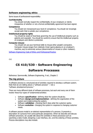 Software engineering ethics
Some issues of professional responsibility:
Confidentiality
You should normally respect the confidentiality of your employers or clients
irrespective of whether or not a formal confidentiality agreement has been signed.
Competence
You should not misrepresent your level of competence. You should not knowingly
accept work that is outside your competence.
Intellectual property rights
You should be aware of local laws governing the use of intellectual property such as
patents and copyright. You should be careful to ensure that the intellectual property
of employers and clients is protected.
Computer misuse
You should not use your technical skills to misuse other people's computers.
Computer misuse ranges from relatively trivial (game playing on an employer's
machine, say) to extremely serious (dissemination of viruses or other malware).
Software Engineering Code of Ethics and Professional Practice
Ch2
CS 410/530 - Software Engineering
Software Processes
Reference: Sommerville, Software Engineering, 9 ed., Chapter 2
The big picture
A software process is a structured set of activities required to develop a software system.
Note that we are talking about a "software process" -- not a
"software development process."
There are many different kinds of software processes, but each and every one of them
involve these four types of fundamental activities:
 Software specification - defining what the system should do;
 Software design and implementation - defining the organization of the
system and implementing the system;
 Software validation - checking that it does what the customer wants;
 Software evolution - changing the system in response to changing customer
needs.
A software process model is an abstract representation of a process. It presents a
description of a process from some particular perspective. When we describe and discuss
software processes, we usually talk about the activities in these processes such as
specifying a data model, designing a user interface, etc. and the ordering of these activities.
Process descriptions may also include:
 