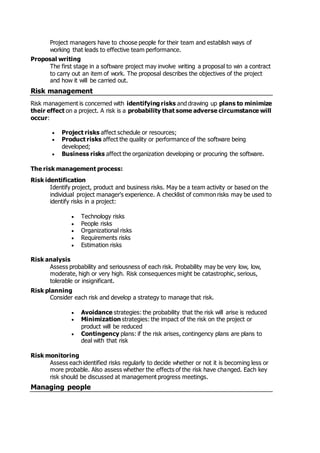 Project managers have to choose people for their team and establish ways of
working that leads to effective team performance.
Proposal writing
The first stage in a software project may involve writing a proposal to win a contract
to carry out an item of work. The proposal describes the objectives of the project
and how it will be carried out.
Risk management
Risk management is concerned with identifying risks and drawing up plans to minimize
their effect on a project. A risk is a probability that some adverse circumstance will
occur:
 Project risks affect schedule or resources;
 Product risks affect the quality or performance of the software being
developed;
 Business risks affect the organization developing or procuring the software.
The risk management process:
Risk identification
Identify project, product and business risks. May be a team activity or based on the
individual project manager's experience. A checklist of common risks may be used to
identify risks in a project:
 Technology risks
 People risks
 Organizational risks
 Requirements risks
 Estimation risks
Risk analysis
Assess probability and seriousness of each risk. Probability may be very low, low,
moderate, high or very high. Risk consequences might be catastrophic, serious,
tolerable or insignificant.
Risk planning
Consider each risk and develop a strategy to manage that risk.
 Avoidance strategies: the probability that the risk will arise is reduced
 Minimization strategies: the impact of the risk on the project or
product will be reduced
 Contingency plans: if the risk arises, contingency plans are plans to
deal with that risk
Risk monitoring
Assess each identified risks regularly to decide whether or not it is becoming less or
more probable. Also assess whether the effects of the risk have changed. Each key
risk should be discussed at management progress meetings.
Managing people
 