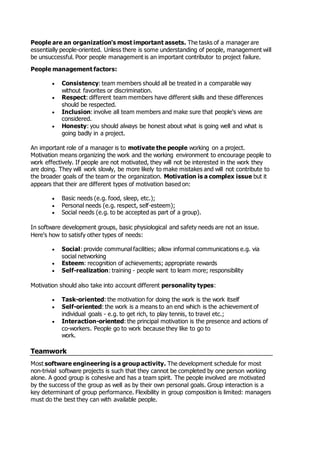 People are an organization's most important assets. The tasks of a manager are
essentially people-oriented. Unless there is some understanding of people, management will
be unsuccessful. Poor people management is an important contributor to project failure.
People management factors:
 Consistency: team members should all be treated in a comparable way
without favorites or discrimination.
 Respect: different team members have different skills and these differences
should be respected.
 Inclusion: involve all team members and make sure that people's views are
considered.
 Honesty: you should always be honest about what is going well and what is
going badly in a project.
An important role of a manager is to motivate the people working on a project.
Motivation means organizing the work and the working environment to encourage people to
work effectively. If people are not motivated, they will not be interested in the work they
are doing. They will work slowly, be more likely to make mistakes and will not contribute to
the broader goals of the team or the organization. Motivation is a complex issue but it
appears that their are different types of motivation based on:
 Basic needs (e.g. food, sleep, etc.);
 Personal needs (e.g. respect, self-esteem);
 Social needs (e.g. to be accepted as part of a group).
In software development groups, basic physiological and safety needs are not an issue.
Here's how to satisfy other types of needs:
 Social: provide communal facilities; allow informal communications e.g. via
social networking
 Esteem: recognition of achievements; appropriate rewards
 Self-realization: training - people want to learn more; responsibility
Motivation should also take into account different personality types:
 Task-oriented: the motivation for doing the work is the work itself
 Self-oriented: the work is a means to an end which is the achievement of
individual goals - e.g. to get rich, to play tennis, to travel etc.;
 Interaction-oriented: the principal motivation is the presence and actions of
co-workers. People go to work because they like to go to
work.
Teamwork
Most software engineering is a group activity. The development schedule for most
non-trivial software projects is such that they cannot be completed by one person working
alone. A good group is cohesive and has a team spirit. The people involved are motivated
by the success of the group as well as by their own personal goals. Group interaction is a
key determinant of group performance. Flexibility in group composition is limited: managers
must do the best they can with available people.
 