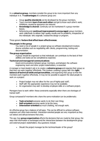 In a cohesive group, members consider the group to be more important than any
individual in it. Theadvantages of a cohesive group are:
 Group quality standards can be developed by the group members.
 Team members learn from each other and get to know each other's work;
inhibitions caused by ignorance are reduced.
 Knowledge is shared. Continuity can be maintained if a group member
leaves.
 Refactoring and continual improvement is encouraged; group members
work collectively to deliver high quality results and fix problems, irrespective of
the individuals who originally created the design or program.
Three generic factors that affect team effectiveness:
The people in the group
You need a mix of people in a project group as software development involves
diverse activities such as negotiating with clients, programming, testing and
documentation.
The group organization
A group should be organized so that individuals can contribute to the best of their
abilities and tasks can be completed as expected.
Technical and managerial communications
Good communications between group members, and between the software
engineering team and other project stakeholders, is essential.
A manager or team leader's job is to create a cohesive group and organize their group so
that they can work together effectively. This involves creating a group with the right
balance of technical skills and personalities, and organizing that group so that the
members work together effectively. It may not be possible to appoint the ideal people to
work on a project:
 Project budget may not allow for the use of highly-paid staff;
 Staff with the appropriate experience may not be available;
 An organization may wish to develop employee skills on a software project.
Managers have to work within these constraints especially when there are shortages of
trained staff.
Group composed of members who share the same motivation can be problematic:
 Task-oriented everyone wants to do their own thing;
 Self-oriented everyone wants to be the boss;
 Interaction-oriented too much chatting, not enough work.
An effective group has a balance of all types. This can be difficult to achieve software
engineers are often task-oriented. Interaction-oriented people are very important as they
can detect and defuse tensions that arise.
The way how group organization affects the decisions that are made by that group, the
ways that information is exchanged and the interactions between the development group
and external project stakeholders. Key questions include:
 Should the project manager be the technical leader of the group?
 