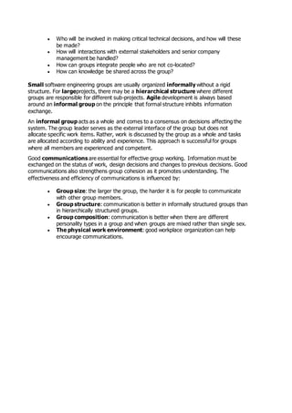  Who will be involved in making critical technical decisions, and how will these
be made?
 How will interactions with external stakeholders and senior company
management be handled?
 How can groups integrate people who are not co-located?
 How can knowledge be shared across the group?
Small software engineering groups are usually organized informally without a rigid
structure. For largeprojects, there may be a hierarchical structure where different
groups are responsible for different sub-projects. Agile development is always based
around an informal group on the principle that formal structure inhibits information
exchange.
An informal group acts as a whole and comes to a consensus on decisions affecting the
system. The group leader serves as the external interface of the group but does not
allocate specific work items. Rather, work is discussed by the group as a whole and tasks
are allocated according to ability and experience. This approach is successful for groups
where all members are experienced and competent.
Good communications are essential for effective group working. Information must be
exchanged on the status of work, design decisions and changes to previous decisions. Good
communications also strengthens group cohesion as it promotes understanding. The
effectiveness and efficiency of communications is influenced by:
 Group size: the larger the group, the harder it is for people to communicate
with other group members.
 Group structure: communication is better in informally structured groups than
in hierarchically structured groups.
 Group composition: communication is better when there are different
personality types in a group and when groups are mixed rather than single sex.
 The physical work environment: good workplace organization can help
encourage communications.
 