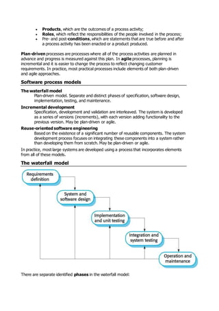  Products, which are the outcomes of a process activity;
 Roles, which reflect the responsibilities of the people involved in the process;
 Pre- and post-conditions, which are statements that are true before and after
a process activity has been enacted or a product produced.
Plan-driven processes are processes where all of the process activities are planned in
advance and progress is measured against this plan. In agile processes, planning is
incremental and it is easier to change the process to reflect changing customer
requirements. In practice, most practical processes include elements of both plan-driven
and agile approaches.
Software process models
The waterfall model
Plan-driven model. Separate and distinct phases of specification, software design,
implementation, testing, and maintenance.
Incremental development
Specification, development and validation are interleaved. The system is developed
as a series of versions (increments), with each version adding functionality to the
previous version. May be plan-driven or agile.
Reuse-oriented software engineering
Based on the existence of a significant number of reusable components. The system
development process focuses on integrating these components into a system rather
than developing them from scratch. May be plan-driven or agile.
In practice, most large systems are developed using a process that incorporates elements
from all of these models.
The waterfall model
There are separate identified phases in the waterfall model:
 