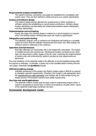 Requirements analysis and definition
The system's services, constraints, and goals are established by consultation with
system users. They are then defined in detail and serve as a system specification.
System and software design
The systems design process allocates the requirements to either hardware or
software systems by establishing an overall system architecture. Software design
involves identifying and describing the fundamental software system abstractions
and their relationships.
Implementation and unit testing
During this stage, the software design is realized as a set of programs or program
units. Unit testing involves verifying that each unit meets its specification.
Integration and system testing
The individual program units or programs are integrated and tested as a complete
system to ensure that the software requirements have been met. After testing, the
software system is delivered to the customer.
Operation and maintenance
Normally (although not necessarily), this is the longest life cycle phase. The system
is installed and put into practical use. Maintenance involves correcting errors which
were not discovered in earlier stages of the life cycle, improving the implementation
of system units and enhancing the system's services as new requirements are
discovered.
The main drawback of the waterfall model is the difficulty of accommodating change after
the process is underway. In principle, a phase has to be complete before moving onto the
next phase. Waterfall modelproblems include:
Difficult to address change
Inflexible partitioning of the project into distinct stages makes it difficult to respond
to changing customer requirements. Therefore, this model is only appropriate when
the requirements are well-understood and changes will be fairly limited during the
design process. Few business systems have stable requirements.
Very few real-world applications
The waterfall model is mostly used for large systems engineering projects where a
system is developed at several sites. In those circumstances, the plan-driven nature
of the waterfall model helps coordinate the work.
Incremental development model
 