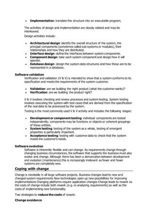  Implementation: translate this structure into an executable program;
The activities of design and implementation are closely related and may be
interleaved.
Design activities include:
 Architectural design: identify the overall structure of the system, the
principal components (sometimes called sub-systems or modules), their
relationships and how they are distributed.
 Interface design: define the interfaces between system components.
 Component design: take each system component and design how it will
operate.
 Database design: design the system data structures and how these are to be
represented in a database.
Software validation
Verification and validation (V & V) is intended to show that a system conforms to its
specification and meets the requirements of the system customer.
 Validation: are we building the right product (what the customer wants)?
 Verification: are we building the product right?
V & V involves checking and review processes and system testing. System testing
involves executing the system with test cases that are derived from the specification
of the real data to be processed by the system.
Testing is the most commonly used V & V activity and includes the following stages:
 Development or component testing: individual components are tested
independently; components may be functions or objects or coherent groupings
of these entities.
 System testing: testing of the system as a whole, testing of emergent
properties is particularly important.
 Acceptance testing: testing with customer data to check that the system
meets the customer's needs.
Software evolution
Software is inherently flexible and can change. As requirements change through
changing business circumstances, the software that supports the business must also
evolve and change. Although there has been a demarcation between development
and evolution (maintenance) this is increasingly irrelevant as fewer and fewer
systems are completely new.
Coping with change
Change is inevitable in all large software projects. Business changes lead to new and
changed system requirements New technologies open up new possibilities for improving
implementations Changing platforms require application changes Change leads to rework so
the costs of change include both rework (e.g. re-analyzing requirements) as well as the
costs of implementing new functionality.
Two strategies to reduce the costs of rework:
Change avoidance
 