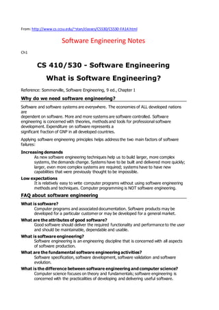 From: http://www.cs.ccsu.edu/~stan/classes/CS530/CS530-FA14.html
Software Engineering Notes
Ch1
CS 410/530 - Software Engineering
What is Software Engineering?
Reference: Sommerville, Software Engineering, 9 ed., Chapter 1
Why do we need software engineering?
Software and software systems are everywhere. The economies of ALL developed nations
are
dependent on software. More and more systems are software controlled. Software
engineering is concerned with theories, methods and tools for professional software
development. Expenditure on software represents a
significant fraction of GNP in all developed countries.
Applying software engineering principles helps address the two main factors of software
failures:
Increasing demands
As new software engineering techniques help us to build larger, more complex
systems, the demands change. Systems have to be built and delivered more quickly;
larger, even more complex systems are required; systems have to have new
capabilities that were previously thought to be impossible.
Low expectations
It is relatively easy to write computer programs without using software engineering
methods and techniques. Computer programming is NOT software engineering.
FAQ about software engineering
What is software?
Computer programs and associated documentation. Software products may be
developed for a particular customer or may be developed for a general market.
What are the attributes of good software?
Good software should deliver the required functionality and performance to the user
and should be maintainable, dependable and usable.
What is software engineering?
Software engineering is an engineering discipline that is concerned with all aspects
of software production.
What are the fundamental software engineering activities?
Software specification, software development, software validation and software
evolution.
What is the difference between software engineering and computer science?
Computer science focuses on theory and fundamentals; software engineering is
concerned with the practicalities of developing and delivering useful software.
 