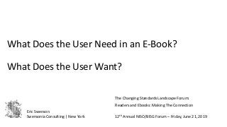 What Does the User Need in an E-Book?
What Does the User Want?
The Changing Standards Landscape Forum:
Readers and Ebooks: Making The Connection
12th Annual NISO/BISG Forum – Friday, June 21, 2019
Eric Swenson
Swensonia Consulting | New York
 