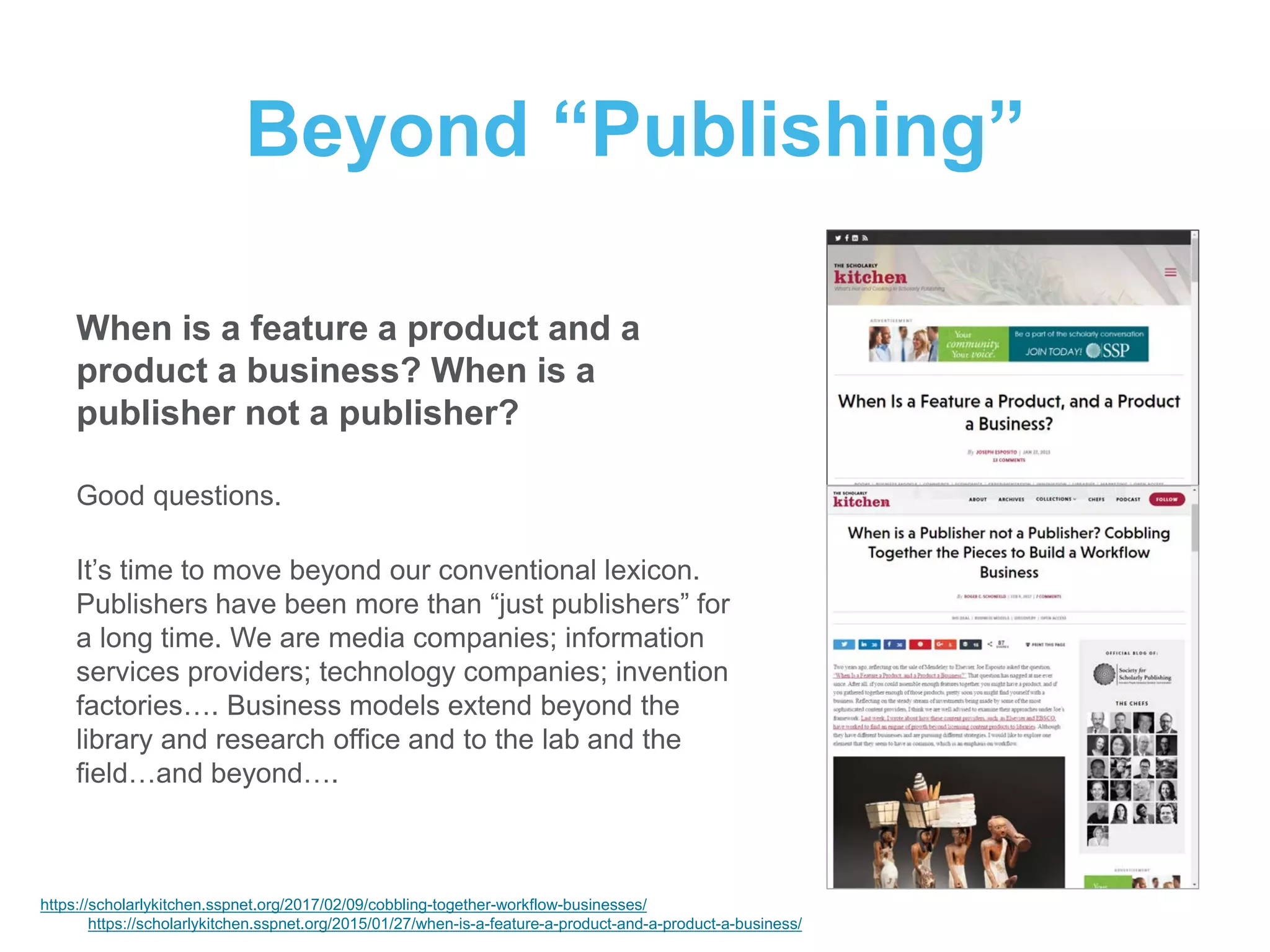 Beyond “Publishing”
When is a feature a product and a
product a business? When is a
publisher not a publisher?
Good questions.
It’s time to move beyond our conventional lexicon.
Publishers have been more than “just publishers” for
a long time. We are media companies; information
services providers; technology companies; invention
factories…. Business models extend beyond the
library and research office and to the lab and the
field…and beyond….
https://scholarlykitchen.sspnet.org/2017/02/09/cobbling-together-workflow-businesses/
https://scholarlykitchen.sspnet.org/2015/01/27/when-is-a-feature-a-product-and-a-product-a-business/
 