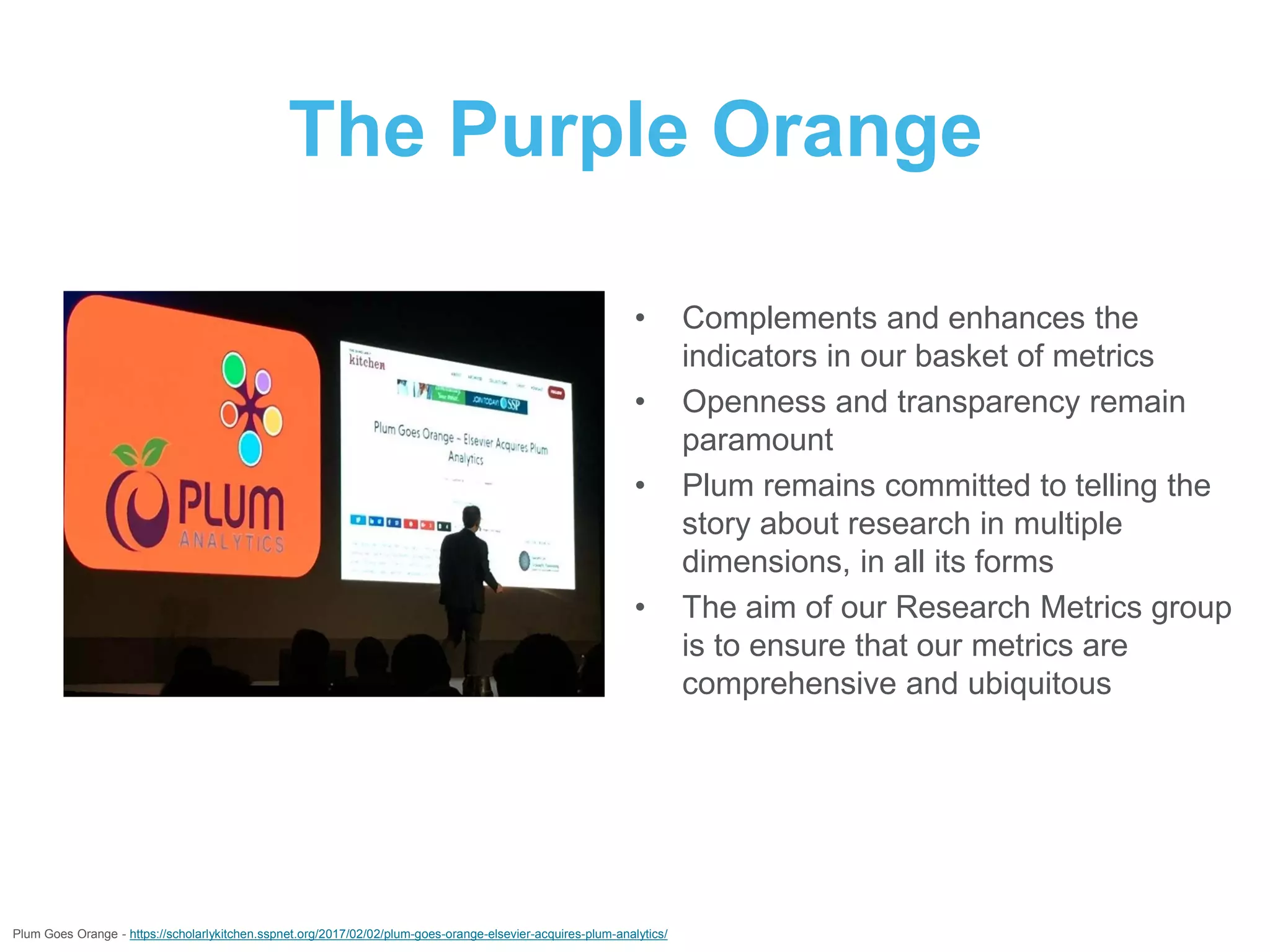 The Purple Orange
• Complements and enhances the
indicators in our basket of metrics
• Openness and transparency remain
paramount
• Plum remains committed to telling the
story about research in multiple
dimensions, in all its forms
• The aim of our Research Metrics group
is to ensure that our metrics are
comprehensive and ubiquitous
Plum Goes Orange - https://scholarlykitchen.sspnet.org/2017/02/02/plum-goes-orange-elsevier-acquires-plum-analytics/
 