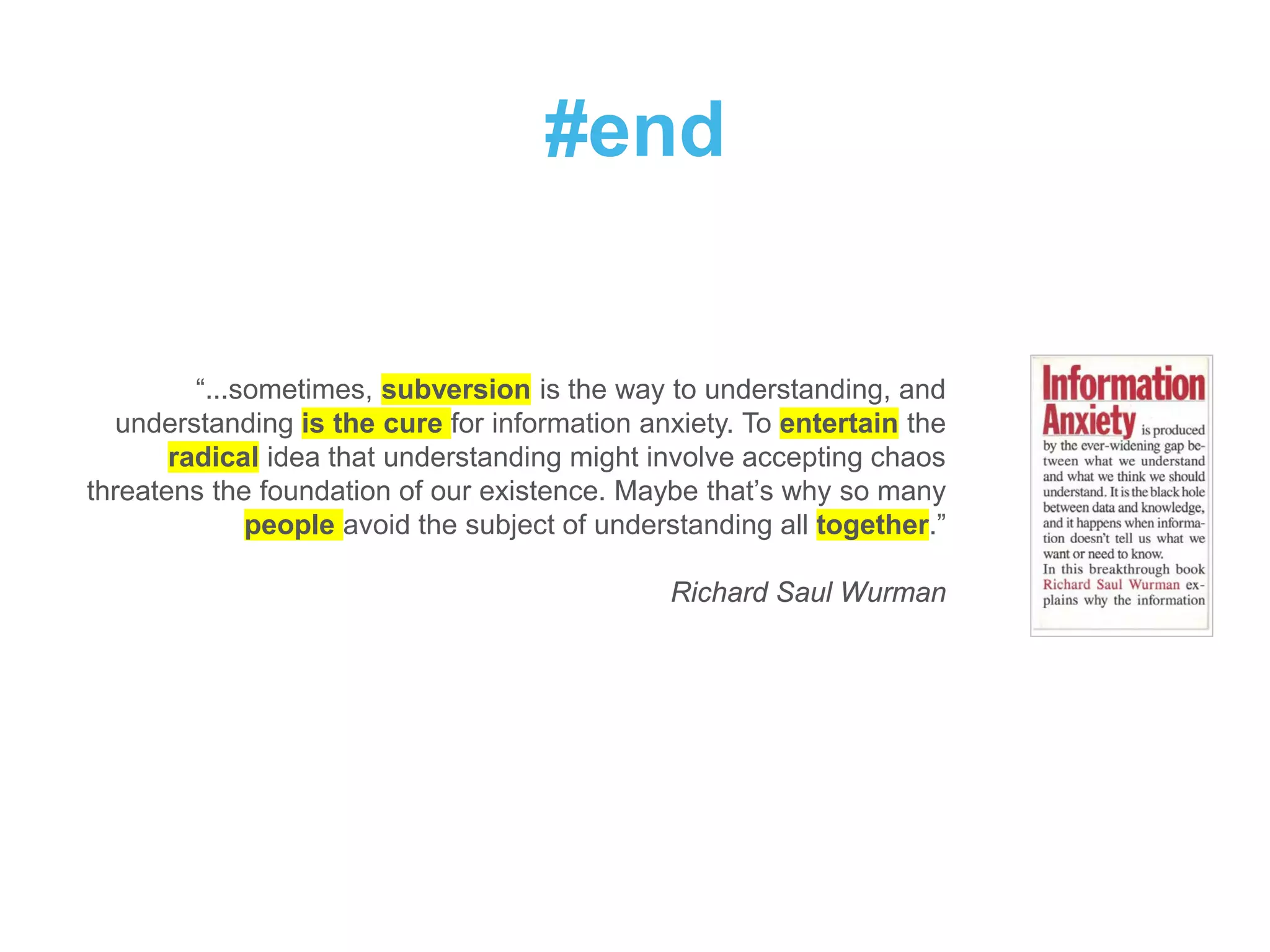 #end
“...sometimes, subversion is the way to understanding, and
understanding is the cure for information anxiety. To entertain the
radical idea that understanding might involve accepting chaos
threatens the foundation of our existence. Maybe that’s why so many
people avoid the subject of understanding all together.”
Richard Saul Wurman
 