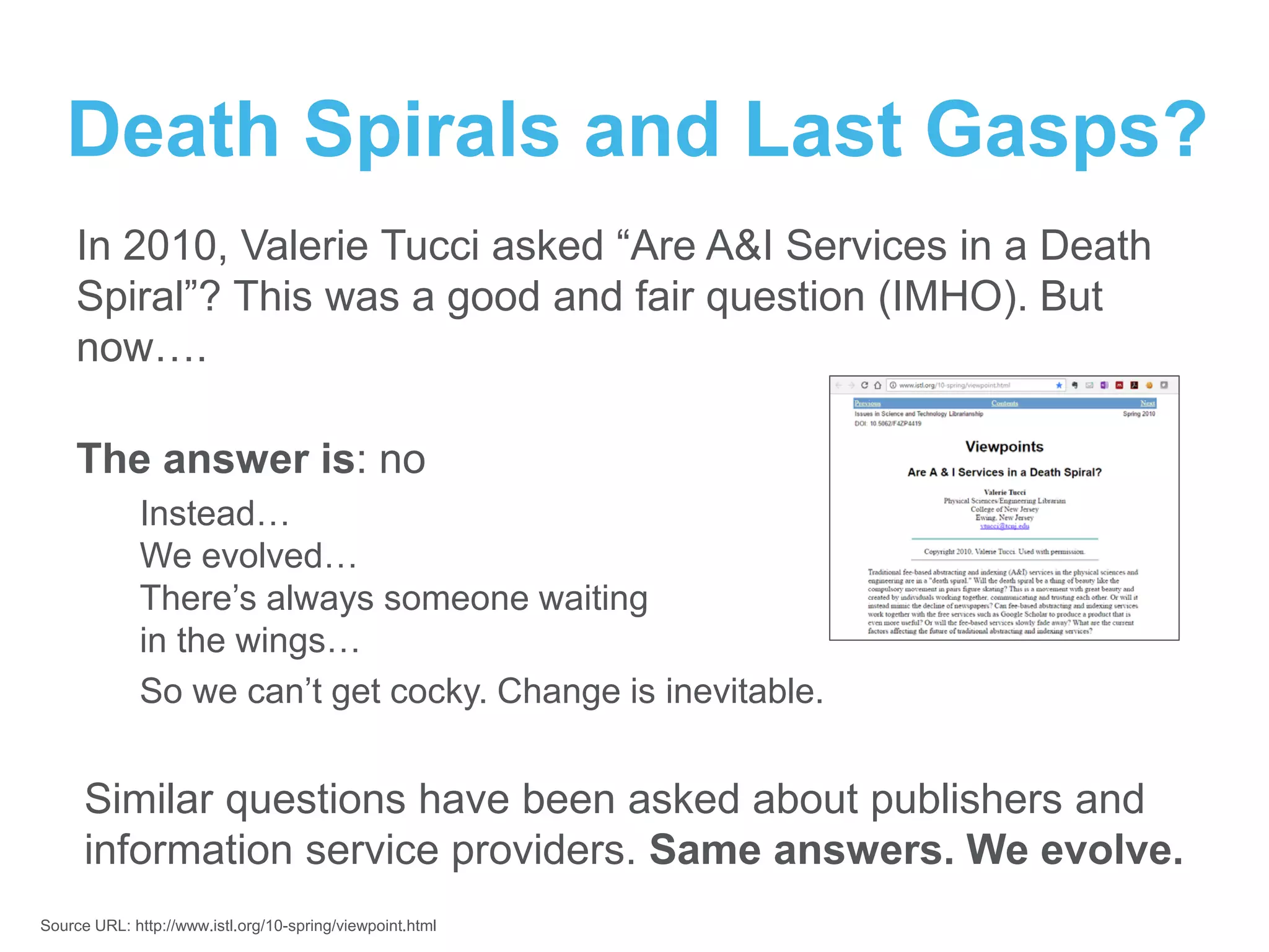 Death Spirals and Last Gasps?
In 2010, Valerie Tucci asked “Are A&I Services in a Death
Spiral”? This was a good and fair question (IMHO). But
now….
The answer is: no
Instead…
We evolved…
There’s always someone waiting
in the wings…
So we can’t get cocky. Change is inevitable.
Similar questions have been asked about publishers and
information service providers. Same answers. We evolve.
Source URL: http://www.istl.org/10-spring/viewpoint.html
 