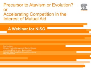 Precursor to Atavism or Evolution?
or
Accelerating Competition in the
Interest of Mutual Aid
Eric Swenson
Director, Product Management | Elsevier | Scopus
e.swenson@Elsevier.com | @swenscopian
LinkedIn: https://www.linkedin.com/in/swensonia/
blog.scopus.com
A Webinar for NISO
 
