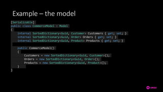 Example – the model
[Serializable]
public class CommerceModel : Model
{
internal SortedDictionary<Guid, Customer> Customers { get; set; }
internal SortedDictionary<Guid, Order> Orders { get; set; }
internal SortedDictionary<Guid, Product> Products { get; set; }
public CommerceModel()
{
Customers = new SortedDictionary<Guid, Customer>();
Orders = new SortedDictionary<Guid, Order>();
Products = new SortedDictionary<Guid, Product>();
}
}
 