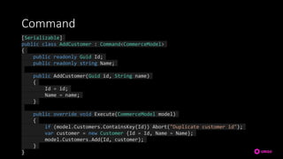 Command
[Serializable]
public class AddCustomer : Command<CommerceModel>
{
public readonly Guid Id;
public readonly string Name;
public AddCustomer(Guid id, String name)
{
Id = id;
Name = name;
}
public override void Execute(CommerceModel model)
{
if (model.Customers.ContainsKey(Id)) Abort("Duplicate customer id");
var customer = new Customer {Id = Id, Name = Name};
model.Customers.Add(Id, customer);
}
}
 