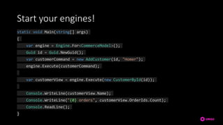 Start your engines!
static void Main(string[] args)
{
var engine = Engine.For<CommerceModel>();
Guid id = Guid.NewGuid();
var customerCommand = new AddCustomer(id, "Homer");
engine.Execute(customerCommand);
var customerView = engine.Execute(new CustomerById(id));
Console.WriteLine(customerView.Name);
Console.WriteLine("{0} orders", customerView.OrderIds.Count);
Console.ReadLine();
}
 