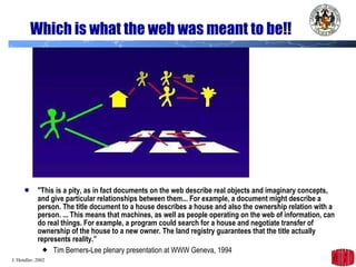 Which is what the web was meant to be!! "This is a pity, as in fact documents on the web describe real objects and imaginary concepts, and give particular relationships between them... For example, a document might describe a person. The title document to a house describes a house and also the ownership relation with a person. ... This means that machines, as well as people operating on the web of information, can do real things. For example, a program could search for a house and negotiate transfer of ownership of the house to a new owner. The land registry guarantees that the title actually represents reality.” Tim Berners-Lee plenary presentation at WWW Geneva, 1994 