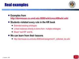 Real examples Examples from  http://dormouse.cs.umd.edu:8080/wiki/cmsc498wiki. wiki Students violated every rule in the KR book Extended existing  ontologies Linked instances directly to terms from  multiple  ontologies Mixed “real KR” and NL We can learn from their lessons http://dormouse.cs. umd .edu:8080/ wiki /assignment1_collected_les. wiki 
