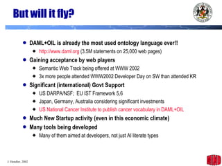 But will it fly? DAML+OIL is already the most used ontology language ever!! http://www.daml.org  (3.5M statements on 25,000 web pages) Gaining acceptance by web players Semantic Web Track being offered at WWW 2002 3x more people attended WWW2002 Developer Day on SW than attended KR Significant (international) Govt Support US DARPA/NSF;  EU IST Framework 5,6 Japan, Germany, Australia considering significant investments US National Cancer Institute to publish cancer vocabulary in DAML+OIL Much New Startup activity (even in this economic climate) Many tools being developed Many of them aimed at developers, not just AI literate types 