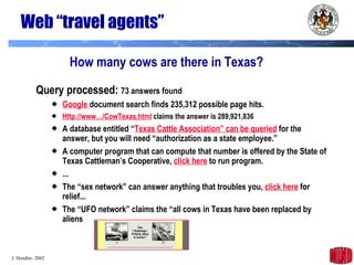 Web “travel agents” Query processed:  73 answers found Google  document search finds 235,312 possible page hits. Http://www…/CowTexas.html  claims the answer is 289,921,836 A database entitled “ Texas Cattle Association” can be queried  for the answer, but you will need “authorization as a state employee.” A computer program that can compute that number is offered by the State of Texas Cattleman’s Cooperative,  click here  to run program. ... The “sex network” can answer anything that troubles you,  click here  for relief...  The “UFO network” claims the “all cows in Texas have been replaced by aliens How many cows are there in Texas? 