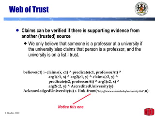 Web of Trust Claims can be verified if there is supporting evidence from another (trusted) source We only believe that someone is a professor at a university if the university also claims that person is a professor, and the university is on a list I trust. believe(c1) :- claims(x, c1) ^ predicate(c1, professorAt) ^   arg1(c1, x) ^ arg2(c1, y) ^ claims(c2, y) ^   predicate(c2, professorAt) ^ arg1(c2, x) ^   arg2(c2, y) ^ AccreditedUniversity(y) AcknowledgedUniversity(u) :- link-from( “ http://www.cs.umd.edu/university-list” , u) Notice this one 