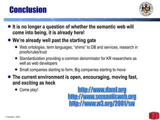 Conclusion It is no longer a question of whether the semantic web will come into being, it is already here! We’re already well past the starting gate Web ontologies, term languages, “shims” to DB and services, research in proofs/rules/trust  Standardization providing a common denominator for KR researchers as well as web developers  Small companies starting to form, Big companies starting to move The current environment is open, encouraging, moving fast, and exciting as heck Come play! http://www.daml.org http://www.semanticweb.org http://www.w3.org/2001/sw 