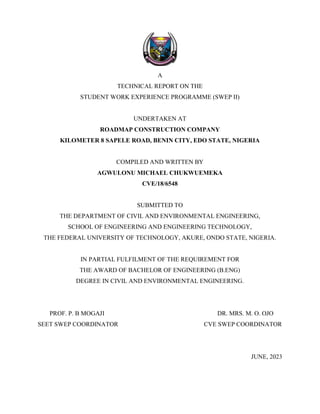 A
TECHNICAL REPORT ON THE
STUDENT WORK EXPERIENCE PROGRAMME (SWEP II)
UNDERTAKEN AT
ROADMAP CONSTRUCTION COMPANY
KILOMETER 8 SAPELE ROAD, BENIN CITY, EDO STATE, NIGERIA
COMPILED AND WRITTEN BY
AGWULONU MICHAEL CHUKWUEMEKA
CVE/18/6548
SUBMITTED TO
THE DEPARTMENT OF CIVIL AND ENVIRONMENTAL ENGINEERING,
SCHOOL OF ENGINEERING AND ENGINEERING TECHNOLOGY,
THE FEDERAL UNIVERSITY OF TECHNOLOGY, AKURE, ONDO STATE, NIGERIA.
IN PARTIAL FULFILMENT OF THE REQUIREMENT FOR
THE AWARD OF BACHELOR OF ENGINEERING (B.ENG)
DEGREE IN CIVIL AND ENVIRONMENTAL ENGINEERING.
PROF. P. B MOGAJI DR. MRS. M. O. OJO
SEET SWEP COORDINATOR CVE SWEP COORDINATOR
JUNE, 2023
 